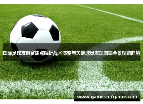 国际足球友谊赛焦点解析战术演变与关键球员表现洞察全景观察趋势