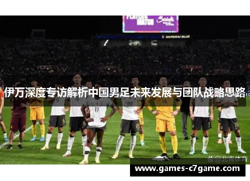 伊万深度专访解析中国男足未来发展与团队战略思路