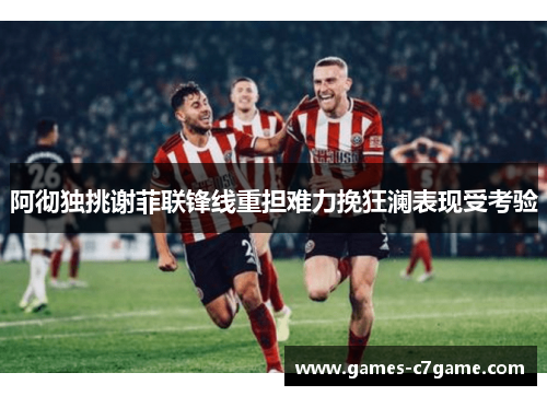 阿彻独挑谢菲联锋线重担难力挽狂澜表现受考验 阿彻独挑谢菲联锋线重担难力挽狂澜表现受考验